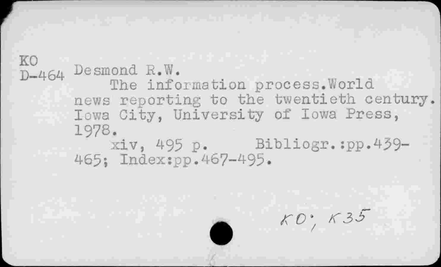 ﻿D-464 Desmond. R.W.
The information process.World news reporting to the twentieth century. Iowa City, University of Iowa Press, 1978.
xiv, 495 p. Bibliogr. :pp.43>9-465; Indexjpp.467-495«
